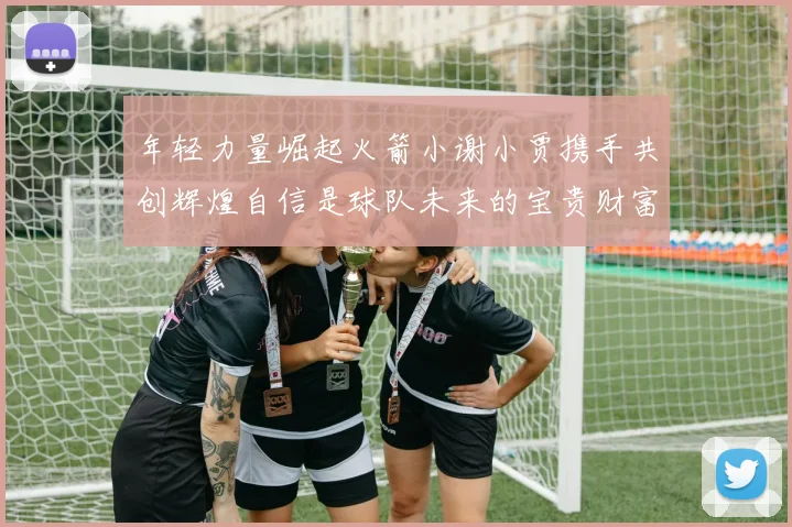 年轻力量崛起火箭小谢小贾携手共创辉煌自信是球队未来的宝贵财富