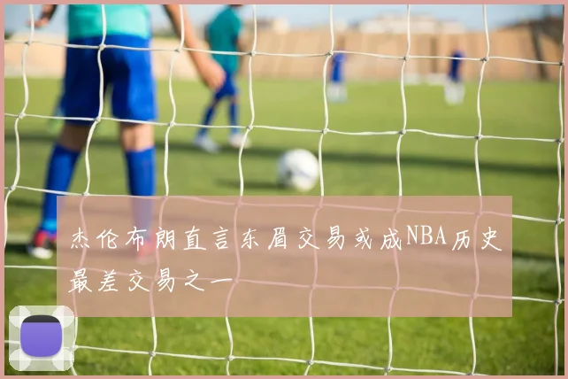 杰伦布朗直言东眉交易或成NBA历史最差交易之一