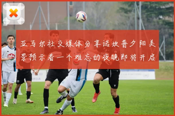 亚马尔社交媒体分享诺坎普夕阳美景预示着一个难忘的夜晚即将开启