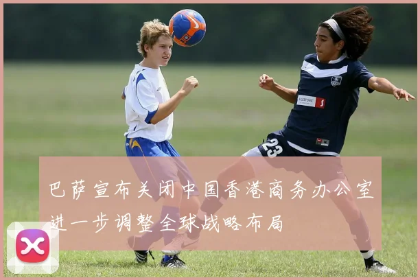 巴萨宣布关闭中国香港商务办公室进一步调整全球战略布局