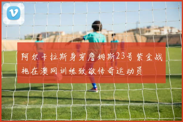 阿尔卡拉斯身穿詹姆斯23号紫金战袍在澳网训练致敬传奇运动员