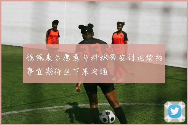 德佩表示愿意与科林蒂安讨论续约事宜期待坐下来沟通