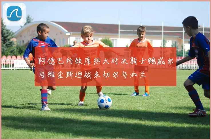 阿德巴约缺席热火对决骑士鲍威尔与维金斯迎战米切尔与加兰