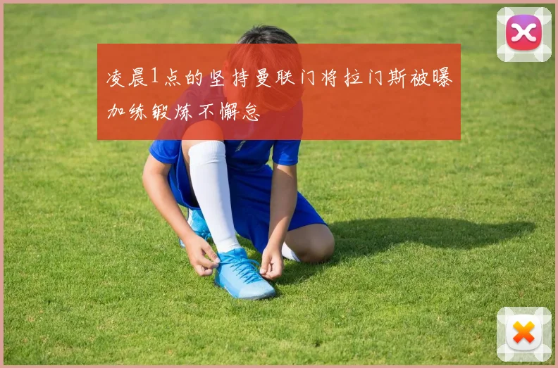 凌晨1点的坚持曼联门将拉门斯被曝加练锻炼不懈怠