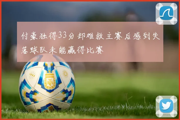 付豪独得33分却难救主赛后感到失落球队未能赢得比赛