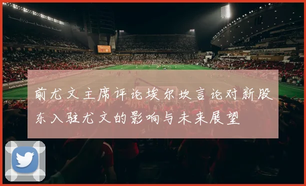 前尤文主席评论埃尔坎言论对新股东入驻尤文的影响与未来展望