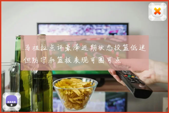 马祖拉点评豪泽近期状态投篮低迷但防守和篮板表现可圈可点