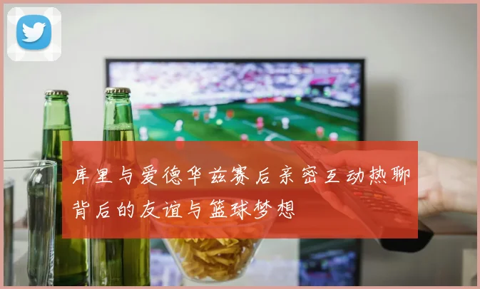 库里与爱德华兹赛后亲密互动热聊背后的友谊与篮球梦想