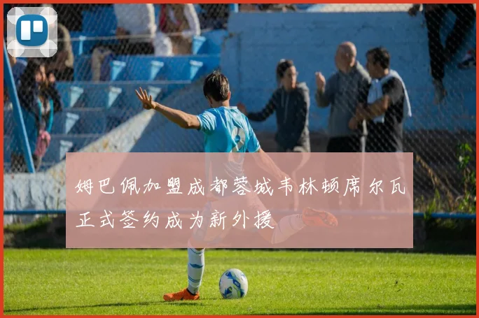 姆巴佩加盟成都蓉城韦林顿席尔瓦正式签约成为新外援