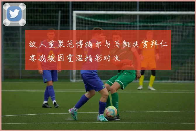 故人重聚范博梅尔与马凯共赏拜仁客战埃因霍温精彩对决