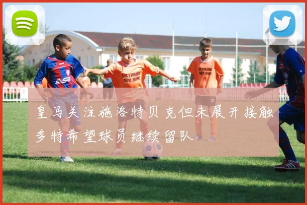 皇马关注施洛特贝克但未展开接触多特希望球员继续留队