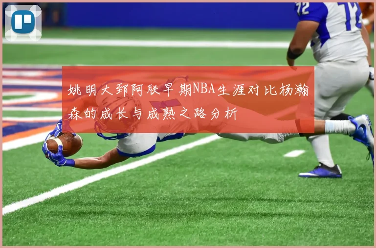 姚明大郅阿联早期NBA生涯对比杨瀚森的成长与成熟之路分析
