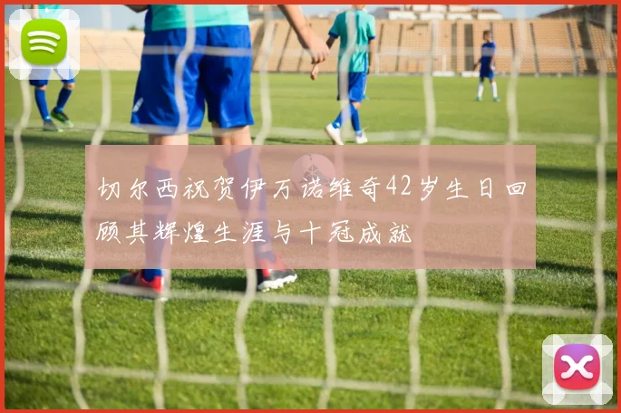 切尔西祝贺伊万诺维奇42岁生日回顾其辉煌生涯与十冠成就