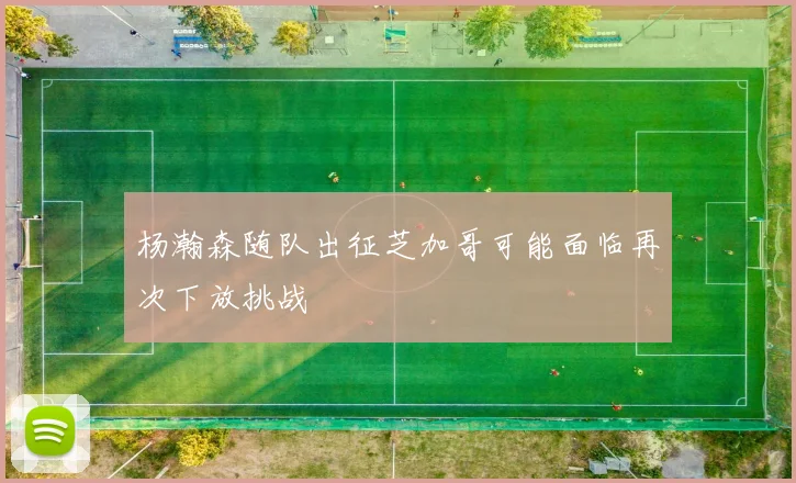 杨瀚森随队出征芝加哥可能面临再次下放挑战