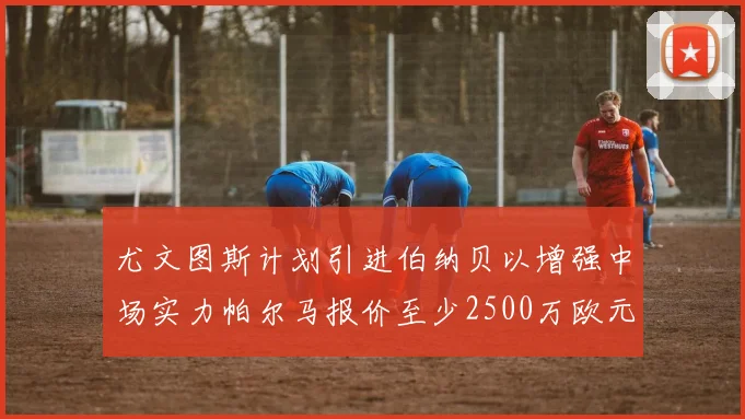 尤文图斯计划引进伯纳贝以增强中场实力帕尔马报价至少2500万欧元