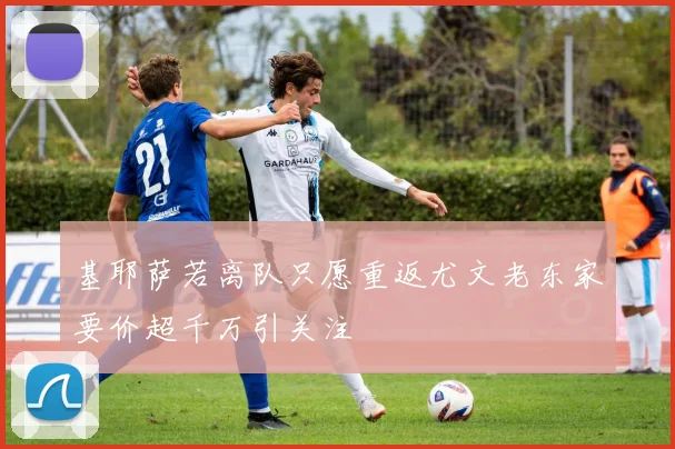 基耶萨若离队只愿重返尤文老东家要价超千万引关注