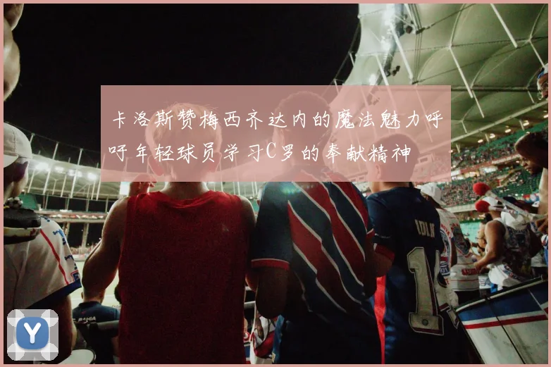 卡洛斯赞梅西齐达内的魔法魅力呼吁年轻球员学习C罗的奉献精神