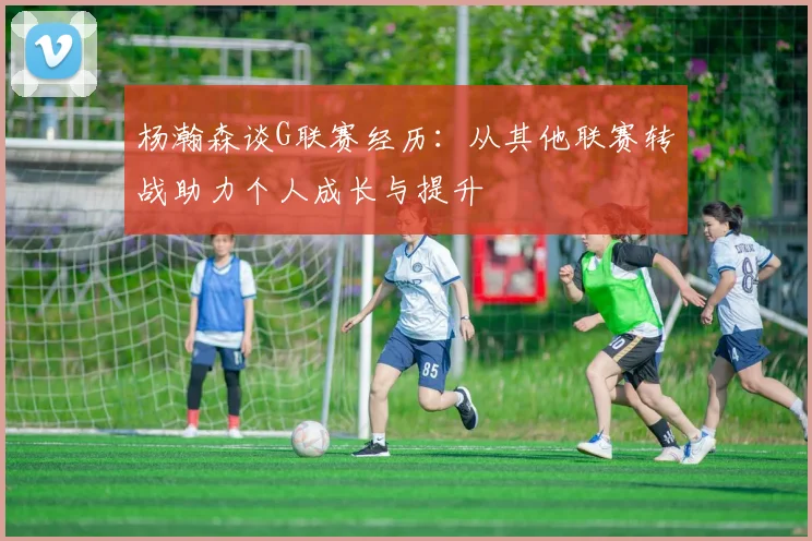 杨瀚森谈G联赛经历：从其他联赛转战助力个人成长与提升