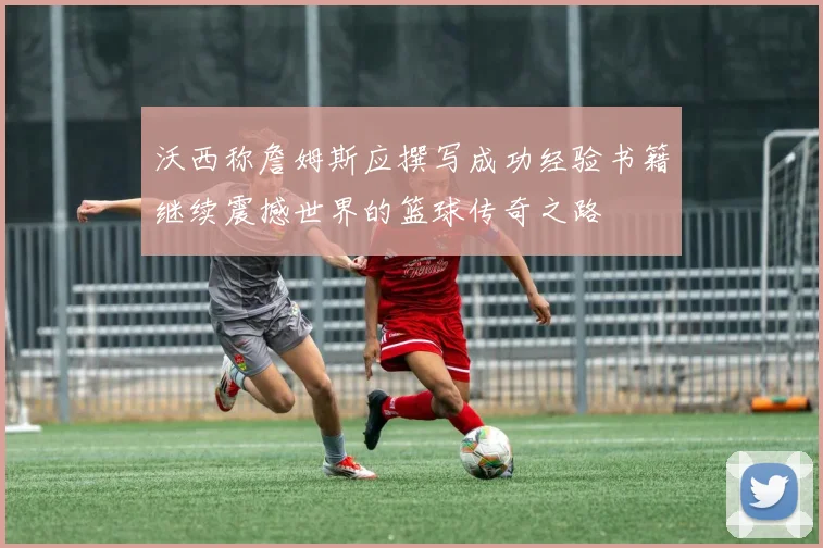 沃西称詹姆斯应撰写成功经验书籍继续震撼世界的篮球传奇之路