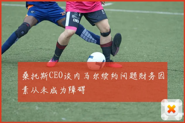 桑托斯CEO谈内马尔续约问题财务因素从未成为障碍