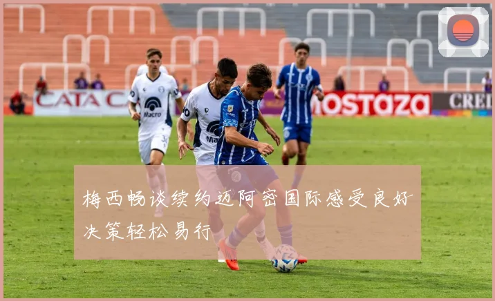 梅西畅谈续约迈阿密国际感受良好决策轻松易行
